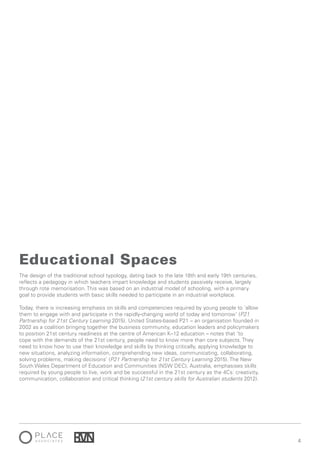 44
The design of the traditional school typology, dating back to the late 18th and early 19th centuries,
reflects a pedagogy in which teachers impart knowledge and students passively receive, largely
through rote memorisation. This was based on an industrial model of schooling, with a primary
goal to provide students with basic skills needed to participate in an industrial workplace.
Today, there is increasing emphasis on skills and competencies required by young people to ‘allow
them to engage with and participate in the rapidly-changing world of today and tomorrow’ (P21
Partnership for 21st Century Learning 2015). United States-based P21 – an organisation founded in
2002 as a coalition bringing together the business community, education leaders and policymakers
to position 21st century readiness at the centre of American K–12 education – notes that ‘to
cope with the demands of the 21st century, people need to know more than core subjects. They
need to know how to use their knowledge and skills by thinking critically, applying knowledge to
new situations, analyzing information, comprehending new ideas, communicating, collaborating,
solving problems, making decisions’ (P21 Partnership for 21st Century Learning 2015). The New
South Wales Department of Education and Communities (NSW DEC), Australia, emphasises skills
required by young people to live, work and be successful in the 21st century as the 4Cs: creativity,
communication, collaboration and critical thinking (21st century skills for Australian students 2012).
Educational Spaces
 
