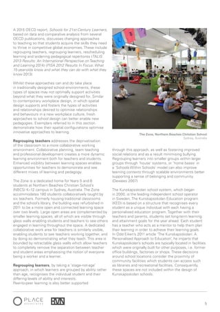 5
A 2015 OECD report, Schools for 21st-Century Learners,
based on data and comparative analysis from several
OECD publications, discusses changing approaches
to teaching so that students acquire the skills they need
to thrive in competitive global economies. These include
regrouping teachers, regrouping learners, rescheduling
learning and widening pedagogical repertoires (TALIS
2013 Results: An International Perspective on Teaching
and Learning 2014) (PISA 2012 Results In Focus: What
15-year-olds know and what they can do with what they
know 2013).
Whilst these approaches can and do take place
in traditionally designed school environments, these
types of spaces may not optimally support activities
beyond what they were originally designed for. Similar
to contemporary workplace design, in which spatial
design supports and fosters the types of activities
and relationships desired to optimise relationships
and behaviours in a new workplace culture, fresh
approaches to school design can better enable new
pedagogies. Exemplars referred to in this section
demonstrate how their spatial configurations optimise
innovative approaches to learning.
Regrouping teachers addresses the deprivatisation
of the classroom to a more collaborative working
environment. Collaborative planning, team teaching
and professional development creates a more dynamic
learning environment both for teachers and students.
Enhanced visibility between learning spaces enables
opportunities for teachers to demonstrate and see
different mixes of learning and pedagogy.
The Zone is a dedicated home for Years 5 and 6
students at Northern Beaches Christian School’s
(NBCS) K–12 campus in Sydney, Australia. The Zone
accommodates 180 students collaboratively taught by
six teachers. Formerly housing traditional classrooms
and the school’s library, the building was refurbished in
2011 to be a more open and connected learning space
over two levels. Large open areas are complemented by
smaller learning spaces, all of which are visible through
glass walls enabling students and teachers to see others
engaged in learning throughout the space. A dedicated
collaborative work area for teachers is similarly visible,
enabling students to see teachers working together, and
by doing so demonstrating what they teach. This area is
bounded by retractable glass walls which allow teachers
to completely remove the separation between teacher
and student areas emphasising the notion of everyone
being a worker and a learner.
Regrouping learners, by taking a ‘stage-not-age’
approach, in which learners are grouped by ability rather
than age, recognises the individual student and their
differing levels of ability and interests.
Peer-to-peer learning is also better supported
through this approach, as well as fostering improved
social relations and as a result minimising bullying.
Regrouping learners into smaller groups within larger
groups through ‘house’ systems, or ‘home bases’ in
a ‘Schools Within Schools’ model can also improve
learning contexts through scalable environments better
supporting a sense of belonging and community.
(Dewees 2007)
The Kunskapsskolan school system, which began
in 2000, is the leading independent school operator
in Sweden. The Kunskapsskolan Education program
(KED) is based on a structure that recognises every
student as a unique individual with each having a
personalised education program. Together with their
teachers and parents, students set long-term learning
and attainment goals for the year ahead. Each student
has a teacher who acts as a mentor to help them plan
their learning in order to achieve their learning goals.
In Odd Eiken’s 2011 article ‘The Kunskapsskolan: A
Personalised Approach to Education’, he imparts that
Kunskapsskolan’s schools are typically located in facilities
which were originally built for other purposes, i.e. former
office buildings, factories or shops. These decisions
around school locations consider the proximity of
community facilities which students can access such
as libraries and recreational facilities. Consequently,
these spaces are not included within the design of
Kunskapsskolan schools.
The Zone, Northern Beaches Christian School
Sydney, Australia
 