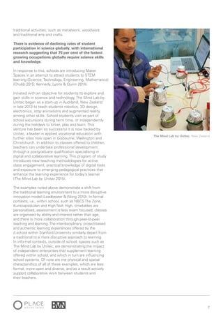 7
The Mind Lab by Unitec, New Zealand
traditional activities, such as metalwork, woodwork
and traditional arts and crafts.
There is evidence of declining rates of student
participation in science globally, with international
research suggesting that 75 per cent of the fastest
growing occupations globally require science skills
and knowledge.
In response to this, schools are introducing Maker
Spaces in an attempt to attract students to STEM
learning (Science, Technology, Engineering, Mathematics)
(Chubb 2015; Kennedy, Lyons & Quinn 2014).
Initiated with an objective for students to explore and
gain skills in science and technology, The Mind Lab by
Unitec began as a start-up in Auckland, New Zealand
in late 2013 to teach students robotics, 3D design,
electronics, stop animations and augmented reality,
among other skills. School students visit as part of
school excursions during term time, or independently
during the holidays to tinker, play and learn. This
venture has been so successful it is now backed by
Unitec, a leader in applied vocational education with
further sites now open in Gisbourne, Wellington and
Christchurch. In addition to classes offered to children,
teachers can undertake professional development
through a postgraduate qualification specialising in
digital and collaborative learning. This program of study
introduces new teaching methodologies for active
class engagement, practical knowledge of digital tools
and exposure to emerging pedagogical practices that
enhance the learning experience for today’s learner
(The Mind Lab by Unitec 2015).
The examples noted above demonstrate a shift from
the traditional learning environment to a more disruptive
innovation model (Leadbeater & Wong 2010). In formal
contexts, i.e., within school, such as NBCS The Zone,
Kunskapsskolan and High Tech High, timetables are
personalised, assessment is less exam focused, classes
are organised by ability and interest rather than age,
and there is more collaboration through peer-to-peer
teaching and learning.The interdisciplinary, project-based
and authentic learning experiences offered by the
d.school within Stanford University similarly depart from
a traditional to a more disruptive approach to learning.
In informal contexts, outside of school, spaces such as
The Mind Lab by Unitec, are demonstrating the impact
of independent enterprises that supplement learning
offered within school, and which in turn are influencing
school systems. Of note are the physical and spatial
characteristics of all of these examples, which are less
formal, more open and diverse, and as a result actively
support collaborative work between students and
their teachers.
 