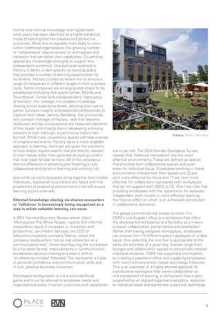 9
Formal and informal knowledge sharing between
work peers has been identified as a highly beneficial
mode of learning that has creative and productive
outcomes. While this is arguably more likely to occur
within traditional organisations, the growing number
of ‘solopreneurs’ require access to workspaces and
networks that can boost their capabilities. Co-working
spaces are increasingly emerging to support this
independent workforce. One particular example is
Factory in Berlin, a tech-specific co-working space
that provides a number of learning opportunities for
its tenants. Factory curates its tenant mix to ensure a
range of companies in different stages in their business
cycle. Some companies are emerging and others firmly
established (including tech giants Twitter, Mozilla and
Soundcloud). Similar to Kunskapsskolan’s ‘regrouping
of learners’, this strategic mix enables knowledge
sharing across experience levels, allowing start-ups to
garner business insights and seasoned professionals to
capture fresh ideas. Jeremy Bamberg, the community
and outreach manager at Factory, says that ‘elevator,
restaurant and bar conversations are treasured elements
of this space’ and imparts that in developing a thriving
network of tech start-ups, a community culture has
formed. While many co-working spaces will have a series
of programmed events, Factory takes a more targeted
approach to learning. Start-ups are given the autonomy
to host and/or request events that are directly relevant
to their needs rather than passively accepting content
that may tread familiar territory. All of this provides a
distinct difference in attracting and fostering a truly
collaborative and dynamic learning and working hub.
And while co-working spaces bring together like-minded
individuals, traditional corporations are faced with the
proposition of producing environments that will ensure
learning occurs internally.
Informal knowledge sharing via chance encounters
or ‘collisions’ is increasingly being recognised as a
way in which valuable learning can occur.
A 2014 Harvard Business Review article, titled
‘Workspaces That Move People’, reports that informal
interactions result in increases in innovation and
productivity. Jon Fredrik Baksaas, the CEO of
telecommunications company Telenor, views the
company headquarters ‘not as real estate but as a
communication tool’. Since reconfiguring the workspace
to a hot-desk format, improvements in communication,
accelerated decision-making and even a shift to
‘an attacking mindset’ followed. This represents a boost
in personal confidence and communication skills and,
in turn, positive business outcomes.
Workspace configuration is not a one-size-fits-all
game and must be attuned to employee needs and
organisational policy if certain outcomes and capabilities
are to be met. The 2013 Gensler Workplace Survey
reveals that ‘balanced workplaces’ are the most
effective environments. These are defined as spaces
that prioritise both collaborative spaces and quiet
areas for individual focus. Employees working in these
environments indicate that their spaces are 22 per
cent more effective for focus and 17 per cent more
effective for collaboration compared with workplaces
that do not support both (2013, p.13). One may infer that
providing employees with the opportunity for secluded
independent work results in more effective learning,
the flow-on effect of which is an enhanced contribution
in collaborative scenarios.
The global commercial real estate services firm
CBRE’s Los Angeles office is a workplace that offers
the aforementioned balance and flexibility as a means
to boost collaboration, performance and satisfaction.
Rather than having assigned workspaces, employees
can choose from 15 different space typologies on a daily
basis, thus selecting the one that is appropriate to the
particular activities of a given day. Spaces range from
lounges and collaboration spaces to acoustically treated
individual enclaves. CBRE has supported this mobility
by creating a paperless office and supplying employees
with work-from-anywhere mobile technology (Hoskins).
This is an exemplar of a highly attuned approach to
a productive workspace that views collaboration as
one component of learning, a component that is best
supported by an aligned organisational policy, response
to individual needs and appropriate supportive technology.
Factory, Berlin, Germany
 