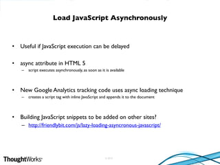 © 2010
• Useful if JavaScript execution can be delayed
• async attribute in HTML 5
– script executes asynchronously, as soon as it is available
• New Google Analytics tracking code uses async loading technique
– creates a script tag with inline JavaScript and appends it to the document
• Building JavaScript snippets to be added on other sites?
– http://friendlybit.com/js/lazy-loading-asyncronous-javascript/
Load JavaScript Asynchronously
 