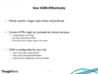 © 2010
• Mostly used for images, style sheets and JavaScript
• Certain HTML might be cacheable for limited duration
– caching headers won’t help
– get them cached by the CDN
– first access from a region caches it for others
• CDN is configurable for your site
– does it honor your cache headers?
– does it cache all required files/folders?
– understand the configuration and use optimally
Use CDN Effectively
 