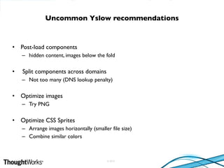 © 2010
• Post-load components
– hidden content, images below the fold
• Split components across domains
– Not too many (DNS lookup penalty)
• Optimize images
– Try PNG
• Optimize CSS Sprites
– Arrange images horizontally (smaller file size)
– Combine similar colors
Uncommon Yslow recommendations
 