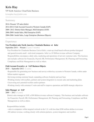Page1
Kris Hay
VP North America- Cloud Suite Business
kristopher.hay@infor.com
Summary
2014- Present: VP sales (Infor)
2012-2014: Field Account Executive Western Canada (SAP)
2009- 2012: District Sales Manager, Mid Enterprise (SAP)
2006-2009: Inside Sales, Mid Enterprise (SAP)
2004-2006: Inside Sales, Large Enterprise (Business Objects)
Experience
Vice President sales North America- Cloudsuite Business at Infor
September 2014 - Present (2 years 5 months)
Vice President for Cloudsuite Business Unit at Infor, a start-up cloud based software product designed
and geared towards small - mid-sized companies. Infor is a $3 Billion revenue software Company.
Responsibilities encompass a daily sales, marketing and operations of net-new customer sales. This business
unit includes software for Financials, Payroll, HR, Performance Management, BI, Planning and Forecasting,
Compliance and Risk Management as well as others.
Field Account Executive at SAP Business Objects
2010 - September 2012 (2 years)
-Responsible for generating new business and service within key accounts in Western Canada, within under
billion market segment.
-Servicing existing customer based, expanding software footprint and user base
-Working closely with resellers, partners and system integrators to execute sales and marketing plans
-Uncovering new potential resellers and/or partners
-Working closely with customer C-suite and staff to improve operations and fulfill strategic objectives
Sales Manager at SAP
2009 - 2012 (3 years)
District sales manager at SAP, a $98 Billion revenue software Company. This business unit includes software
for Financials, Payroll, HR, Performance Management, BI, Planning and Forecasting, Compliance and Risk
Management as well as others.
Responsibilities include,
- sales to companies within targeted verticals in the U.S. with less than $500 million dollars in revenue
-All indirect revenue, working closely with solution partners, system integrators and resellers
 