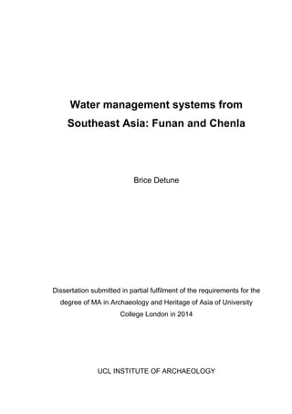 Water management systems from
Southeast Asia: Funan and Chenla
Brice Detune
Dissertation submitted in partial fulfilment of the requirements for the
degree of MA in Archaeology and Heritage of Asia of University
College London in 2014
UCL INSTITUTE OF ARCHAEOLOGY
 