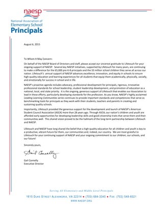 August 6, 2015
To Whom It May Concern:
On behalf of the NAESP Board of Directors and staff, please accept our sincerest gratitude to Lifetouch for your
ongoing support of NAESP. Several key NAESP initiatives, supported by Lifetouch for many years, are continuing
to make a difference for the 65,000 pre-K-8 principals and the 33 million school children they serve all across our
nation. Lifetouch’s annual support of NAESP advances excellence, innovation, and equity in schools to ensure
high-quality education and learning experiences for all students that equip them academically, physically, socially,
and emotionally for success in school and in life.
NAESP’s proactive agenda includes advocacy, professional development for principals, rigorous, innovative
professional standards for school leadership, student leadership development, and promotion of education as a
national, local, and state priority. It is the ongoing, generous support of Lifetouch that enables our Association to
lead in these efforts, particularly developing standards for the profession. As you know, NAESP’s highly acclaimed
Leading Learning Communities series continues to provide important standards and competencies that serve as
benchmarking tools for principals as they work with their students, teachers and parents in creating and
sustaining quality schools.
Importantly, Lifetouch provided the generous support for the development and launch of NAESP’s American
Student Council Association (ASCA) more than 28 years ago. Through ASCA, our nation’s children and youth are
afforded early opportunities for developing leadership skills and good citizenship traits that serve them and their
communities well. This shared vision proved to be the hallmark of the long-term partnership between Lifetouch
and NAESP.
Lifetouch and NAESP have long shared the belief that a high-quality education for all children and youth is key to
a productive, vibrant future for them, our communities and, indeed, our country. We are most grateful to
Lifetouch for your continuing support of NAESP and your ongoing commitment to our children, our schools, and
our future!
Sincerely yours,
Gail Connelly
Executive Director
Serving All Elementary and Middle Level Principals
1615 DUKE STREET ALEXANDRIA, VA 22314 ● (703) 684-3345 ● FAX: (703) 548-6021
WWW.NAESP.ORG
 