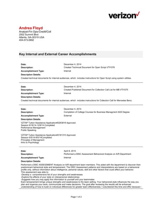 Page 1 of 2
Andrea Floyd
Analyst-Fin Ops-Credit/Coll
2002 Summit Blvd
Atlanta, GA-30319 USA
404-573-5892
Key Internal and External Career Accomplishments
Date: December 4, 2014
Description: Created Techincal Document for Open Script VTI1076
Accomplishment Type: Internal
Description Details:
Created technical documents for internal audiences, which includes instructions for Open Script using system utilities.
Date: December 4, 2014
Description: Created Published Document for Collection Call List for MB VTI1075
Accomplishment Type: Internal
Description Details:
Created technical documents for internal audiences, which includes instructions for Collection Call for Mercedes Benz.
Date: December 4, 2014
Description: Completion of College Courses for Business Managment AAS Degree
Accomplishment Type: External
Description Details:
VZTAP Tuition Assistance Application#3263818 Approved
Session 8/18/14-12/9/14 Completed
Perfomance Management
Public Speaking
VZTAP Tuition Assistance Application#3181310 Approved
Session 6/5/14-8/5/14Completed
Principles of Managment
Intro to Psychology
Date: April 8, 2015
Description: Performed a DISC Assessment Behavioral Analysis on A/R Department
Accomplishment Type: Internal
Description Details:
Performed a DISC ASSESSMENT Analysis on A/R department team members. This aided with the department to discover their
predominant behavioral style and temperament. The DISC Assessment patterns and interpretations are based on a behavioral
profile only, without information about intelligence, personal values, skill and other factors that could affect your behavior.
This assessment was able to:
-Develop a comprehensive list of your strengths and weaknesses
-Explore the effects of your style on interpersonal relationships
-Suggests how you may apply this information to yourself and your teammates
Each temperament brings unique strengths and weaknesses to the team setting. Your behavioral style influences the way you
plan and organize your work, communicate and make decisions. The goal after reviewing the results will be enhanced
understanding of how to build on individual differences for greater team effectiveness. I volunteered this time and effor because i
 