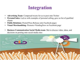 Integration
• Advertising Team- Composed tweets for us to post onto Twitter
• Personal Sales- Led us with examples of personal selling, gave us list of qualified
clients
• Public Relations- Posted Press Release onto Facebook pages
• Visual Merchandising- Promote #VendingNow on Facebook page
• Business Communication Social Media team- Met to discuss video, ideas, and
decisions on posting onto social media sites
 