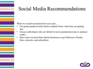 Social Media Recommendations
What we would recommend for next year…
• Get group purposes/tasks before students know what they are getting
into
• Choose individuals who are skilled in movie production (ours is amateur
work)
• Have more research done about businesses to get followers, friends,
likes, retweets, and subscribers
 
