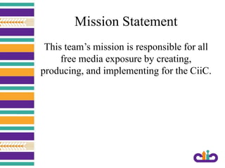 Mission Statement
This team’s mission is responsible for all
free media exposure by creating,
producing, and implementing for the CiiC.
 
