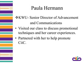 Paula Hermann
KWU- Senior Director of Advancement
and Communications
• Visited our class to discuss promotional
techniques and her career experiences.
• Partnered with her to help promote
CiiC.
 