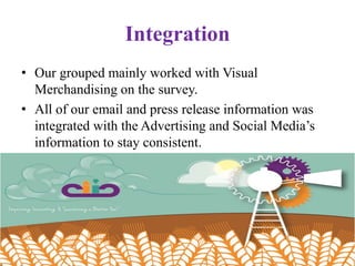Integration
• Our grouped mainly worked with Visual
Merchandising on the survey.
• All of our email and press release information was
integrated with the Advertising and Social Media’s
information to stay consistent.
 