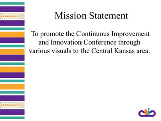 Mission Statement
To promote the Continuous Improvement
and Innovation Conference through
various visuals to the Central Kansas area.
 