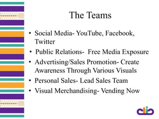 The Teams
• Social Media- YouTube, Facebook,
Twitter
• Public Relations- Free Media Exposure
• Advertising/Sales Promotion- Create
Awareness Through Various Visuals
• Personal Sales- Lead Sales Team
• Visual Merchandising- Vending Now
 
