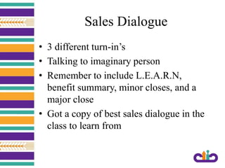 Sales Dialogue
• 3 different turn-in’s
• Talking to imaginary person
• Remember to include L.E.A.R.N,
benefit summary, minor closes, and a
major close
• Got a copy of best sales dialogue in the
class to learn from
 