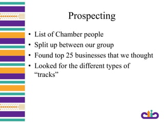 Prospecting
• List of Chamber people
• Split up between our group
• Found top 25 businesses that we thought
• Looked for the different types of
“tracks”
 