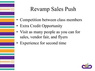 Revamp Sales Push
• Competition between class members
• Extra Credit Opportunity
• Visit as many people as you can for
sales, vendor fair, and flyers
• Experience for second time
 