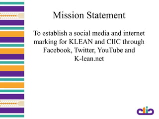 Mission Statement
To establish a social media and internet
marking for KLEAN and CIIC through
Facebook, Twitter, YouTube and
K-lean.net
 