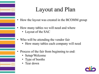 Layout and Plan
• How the layout was created in the BCOMM group
• How many tables we will need and where
• Layout of the SAC
• Who will be attending the vendor fair
• How many tables each company will need
• Process of the fair from beginning to end:
• Setup/Welcome
• Type of booths
• Tear down
 