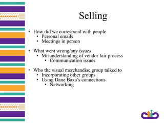 Selling
• How did we correspond with people
• Personal emails
• Meetings in person
• What went wrong/any issues
• Misunderstanding of vendor fair process
• Communication issues
• Who the visual merchandise group talked to
• Incorporating other groups
• Using Dane Baxa’s connections
• Networking
 