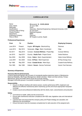 Position : Site Coordinator. ALNG
CURRICULUM VITAE
Name: G i o va n n i S . K O O L M AN
Date of Birth: 20 June 1965
Nationality: Dutch
Qualifications: Associate - Electrical Engineering | Ashwood University | USA
Company Date of Hiring: 24 June 2014
Present Position: Electrical Engineer
Department: MMO
Employing Company: Petromar
Place of Work: BP Angola | Luanda, Angola
Professional Experiences
From To Position Employing Company
June 2014 Present Angola - BP Angola - Electrical Eng. Petromar
June 2013 Mar 2014 Venezuela - Citgo - Maint. Coordinator Citgo
Oct 2011 May 2013 Curacao - Curacao Refinery - Project Mgr. Curacao Refinery
Jan 2010 Sept 2011 Country - Veolia Tech - Project Coord. Veolia Solutions
Dec 2004 Dec 2009 Aruba - Valero - Maint. Superintendent Valero Aruba Refinery
June 2001 Nov 2004 Aruba - El Paso - Maint Supervisor El Paso Energy Corp
Apr 1990 May 2001 Aruba - Coastal Aruba - Maint Supv. Coastal Aruba Refinery
Feb 1985 Mar 1990 Holland - Vecom - Service Technician Vecom Tech Services
Summary of Experience:
Personal, Work & Achievements
A Senior Electrical Engineer with 20 years of consistently leading responsive teams in Maintenance,
Electrical Reliability, E&I Project Management, QA/QC activities - Steam and Gas turbines, Pumps,
Mechanical, piping and Water plants across the oil & gas industry.
Managed multi-study groups in successful completion of major EPC projects.
Responsibility.
 Ensure an efficient interface with clients (owner), monitor performance (KPI), implement cost
effective and effective maintenance plans maximizing up-time and ensure appropriate manpower
coverage.
 Create a sound and professional relationship with the clients, team, subcontractors and production.
Safety.
 Commitment to health, safety and the environment.
 Ensure safe maintenance execution compliance with HSE rules, legislative rules and international
standards.
 Lead the team and ensure that the company policy and Project strategy are cascaded, and
objectives are accomplished.
 Ensure that teams have the necessary competencies for safe execution of the assigned work.
2015 1
 