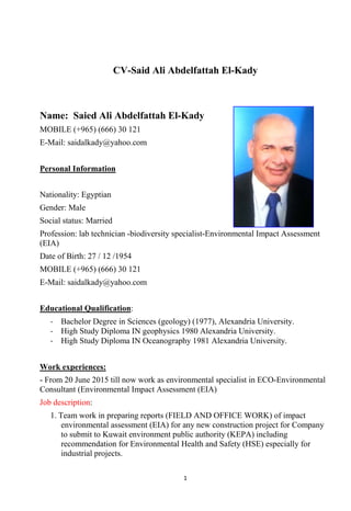 1
CV-Said Ali Abdelfattah El-Kady
Name: Saied Ali Abdelfattah El-Kady
MOBILE (+965) (666) 30 121
E-Mail: saidalkady@yahoo.com
Personal Information
Nationality: Egyptian
Gender: Male
Social status: Married
Profession: lab technician -biodiversity specialist-Environmental Impact Assessment
(EIA)
Date of Birth: 27 / 12 /1954
MOBILE (+965) (666) 30 121
E-Mail: saidalkady@yahoo.com
Educational Qualification:
- Bachelor Degree in Sciences (geology) (1977), Alexandria University.
- High Study Diploma IN geophysics 1980 Alexandria University.
- High Study Diploma IN Oceanography 1981 Alexandria University.
Work experiences:
- From 20 June 2015 till now work as environmental specialist in ECO-Environmental
Consultant (Environmental Impact Assessment (EIA)
Job description:
1. Team work in preparing reports (FIELD AND OFFICE WORK) of impact
environmental assessment (EIA) for any new construction project for Company
to submit to Kuwait environment public authority (KEPA) including
recommendation for Environmental Health and Safety (HSE) especially for
industrial projects.
 