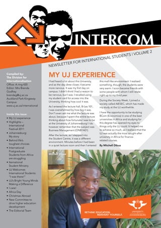 newsletter for international students | volume 2
Compiled by:
The Division for
Internationalisation
Office: A ring 420
Editor: Mrs Brenda
Godfrey
brendag@uj.ac.za
Auckland Park Kingsway
Campus
www.uj.ac.za/international
Inside this issue:
•	My UJ experience
•	Highlights –
International
Festival 2011
•	Johannesburg:
My story
•	Behind life’s
toughest choices
•	International
Postgraduate
Students from Africa
are struggling
•	Iternational
Student Ministry
•	UJ Welcomes
International Students:
“I was there!”
•	UJ’s Bright Young Minds
Making a Difference
•	I care!
•	Africa Day
•	Christmas Abroad
•	New Committee to
drive higher education
development
•	The Editorial Team
My UJ Experience
I had heard a lot about this University,
and as the day drew closer, I became
more nervous. It was my first day on
campus. I didn’t think I had a reason to
be nervous, but I was. I recalled using
my student card for access into the
University, thinking how cool it was.
As I entered the lecture hall, B-Les 101,
I was overwhelmed by how big it was.
Don’’t even ask me what the lecture was
about, because I spent the entire lecture
thinking about how fortunate I was to be
at the University of Johannesburg! I do
however remember that the subject was
Business Management (ONB1A01).
After the lecture, as I stepped into
the Student Centre, it was a different
environment. Minutes before I had been
in a quiet lecture room and then I entered
this mall-like environment. I realised
something, though; the students were
very warm. I soon became friends with
some people with whom I still relate
right up to my third year.
During the Society Week, I joined a
society called AIESEC, which has made
my study at the UJ worthwhile.
I have the opportunity to be studying
BCom (Economics) in one of the best
universities in Africa and studying for
this degree has opened my eyes to
things only the UJ could. It helped me
to achieve so much, as I realised that the
UJ was actually the most sought-after
university in Africa for finance-
related courses.
By Mitchell Dibua
Mitchell Dibua
 