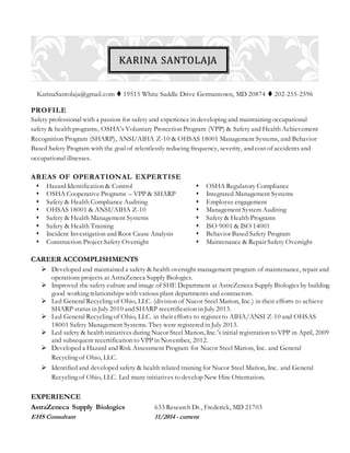 KarinaSantolaja@gmail.com  19515 White Saddle Drive Germantown, MD 20874  202-255-2596
PROFILE
Safety professional with a passion for safety and experience in developing and maintaining occupational
safety & health programs, OSHA’s Voluntary Protection Program (VPP) & Safety and Health Achievement
Recognition Program (SHARP), ANSI/AIHA Z-10 & OHSAS 18001 Management Systems, and Behavior
Based Safety Program with the goal of relentlessly reducing frequency, severity, and cost of accidents and
occupational illnesses.
AREAS OF OPERATIONAL EXPERTISE
 Hazard Identification & Control  OSHA Regulatory Compliance
 OSHA Cooperative Programs – VPP & SHARP
 Safety & Health Compliance Auditing
 OHSAS 18001 & ANSI/AIHA Z-10
 Safety & Health Management Systems
 Integrated Management Systems
 Employee engagement
 Management System Auditing
 Safety & Health Programs
 Safety & Health Training  ISO 9001 & ISO 14001
 Incident Investigation and Root Cause Analysis
 Construction Project Safety Oversight
 Behavior Based Safety Program
 Maintenance & Repair Safety Oversight
CAREER ACCOMPLISHMENTS
 Developed and maintained a safety & health oversight management program of maintenance, repair and
operations projects at AstraZeneca Supply Biologics.
 Improved the safety culture and image of SHE Department at AstreZeneca Supply Biologics by building
good working relationships with various plant departments and contractors.
 Led General Recycling of Ohio, LLC. (division of Nucor Steel Marion, Inc.) in their efforts to achieve
SHARP status in July 2010 and SHARP recertification in July 2013.
 Led General Recycling of Ohio, LLC. in their efforts to register to AIHA/ANSI Z-10 and OHSAS
18001 Safety Management Systems. They were registered in July 2013.
 Led safety & health initiatives during Nucor Steel Marion, Inc.’s initial registration to VPP in April, 2009
and subsequent recertification to VPP in November, 2012.
 Developed a Hazard and Risk Assessment Program for Nucor Steel Marion, Inc. and General
Recycling of Ohio, LLC.
 Identified and developed safety & health related training for Nucor Steel Marion, Inc. and General
Recycling of Ohio, LLC. Led many initiatives to develop New Hire Orientation.
EXPERIENCE
AstraZeneca Supply Biologics 633 Research Dr., Frederick, MD 21703
EHS Consultant 11/2014 - current
KARINA SANTOLAJA
 