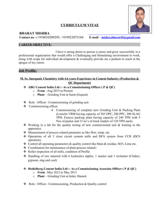 CURRICULUM VITAE
BHARAT MISHRA
Contact no –:+918010209295, +919923073184 E-mail – mishra.bharat10@gmail.com
CAREER OBJECTIVE:
I have a strong desire to pursue a career and grow successfully in a
professional organization that would offer a Challenging and Stimulating environment to work,
along with scope for individual development & eventually provide me a podium to reach at the
apogee of my career.
Job Profile:
M. Sc. Inorganic Chemistry with 4.6 years Experience in Cement Industry (Production &
QC Department)
 ABG Cement India Ltd :- As a Commissioning Officer ( P & QC)
o From –Aug 2015 to Present
o Plant – Grinding Unit at Surat (Gujarat)
 Role : Officer –Commissioning of grinding unit
 Commissioning officer
• Commissioning of complete new Grinding Unit & Packing Plant
(Loesche VRM having capacity of 303 OPC, 280 PPC, 200 SLAG
TPH, Enexco packing plant having capacity of 240 TPH with 5
Nos of packer and 15 no’s of truck loaders of 120 TPH each).
 Working in a lab for the quality testing of new commissioned unit & training to the
apprentice.
 Measurement of process related parameter as like flow, temp. etc.
 Operations of all 3 close circuit cement mills and DFA system from CCR (DCS
operation).
 Control all operating parameters & quality control like blain & residue, SO3, Lime etc.
 Coordination for maintenance of plant process related:-
 Roller inspection of all mills, condition of Profile.
 Handling of raw material with 6 hydraulics tippler, 1 stacker and 1 reclaimer (Clinker,
gypsum, slag and coal)
 Heidelberg Cement India Ltd :- As a Commissioning Associate Officer ( P & QC)
o From –May 2012 to May 2013
o Plant – Grinding Unit at Imlai, Damoh
 Role : Officer –Commissioning, Production & Quality control
 