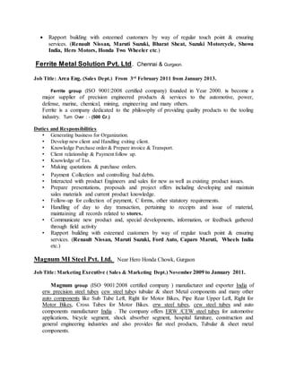  Rapport building with esteemed customers by way of regular touch point & ensuring
services. (Renault Nissan, Maruti Suzuki, Bharat Sheat, Suzuki Motorcycle, Showa
India, Hero Motors, Honda Two Wheeler etc.)
Ferrite Metal Solution Pvt. Ltd. Chennai & Gurgaon.
Job Title: Area Eng. (Sales Dept.) From 3rd
February 2011 from January 2013.
Ferrite group (ISO 9001:2008 certified company) founded in Year 2000. Is become a
major supplier of precision engineered products & services to the automotive, power,
defense, marine, chemical, mining, engineering and many others.
Ferrite is a company dedicated to the philosophy of providing quality products to the tooling
industry. Turn Over : - (500 Cr.)
Duties and Responsibilities
• Generating business for Organization.
• Develop new client and Handling exiting client.
• Knowledge Purchase order & Prepare invoice & Transport.
• Client relationship & Payment follow up.
• Knowledge of Tax.
• Making quotations & purchase orders.
• Payment Collection and controlling bad debts.
• Interacted with product Engineers and sales for new as well as existing product issues.
• Prepare presentations, proposals and project offers including developing and maintain
sales materials and current product knowledge.
• Follow-up for collection of payment, C forms, other statutory requirements.
• Handling of day to day transaction, pertaining to receipts and issue of material,
maintaining all records related to stores.
• Communicate new product and, special developments, information, or feedback gathered
through field activity
• Rapport building with esteemed customers by way of regular touch point & ensuring
services. (Renault Nissan, Maruti Suzuki, Ford Auto, Caparo Maruti, Wheels India
etc.)
Magnum MI Steel Pvt. Ltd. Near Hero Honda Chowk, Gurgaon
Job Title: Marketing Executive ( Sales & Marketing Dept.) November 2009 to January 2011.
Magnum group (ISO 9001:2008 certified company ) manufacturer and exporter India of
erw precision steel tubes cew steel tubes tubular & sheet Metal components and many other
auto components like Sub Tube Left, Right for Motor Bikes, Pipe Rear Upper Left, Right for
Motor Bikes, Cross Tubes for Motor Bikes. erw steel tubes, cew steel tubes and auto
components manufacturer India . The company offers ERW /CEW steel tubes for automotive
applications, bicycle segment, shock absorber segment, hospital furniture, construction and
general engineering industries and also provides flat steel products, Tubular & sheet metal
components.
 