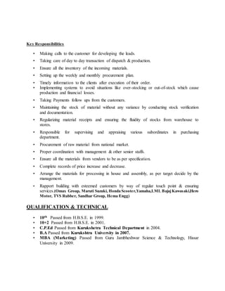 Key Responsibilities
• Making calls to the customer for developing the leads.
• Taking care of day to day transaction of dispatch & production.
• Ensure all the inventory of the incoming materials.
• Setting up the weekly and monthly procurement plan.
• Timely information to the clients after execution of their order.
• Implementing systems to avoid situations like over-stocking or out-of-stock which cause
production and financial losses.
• Taking Payments follow ups from the customers.
• Maintaining the stock of material without any variance by conducting stock verification
and documentation.
• Regularizing material receipts and ensuring the fluidity of stocks from warehouse to
stores.
• Responsible for supervising and appraising various subordinates in purchasing
department.
• Procurement of raw material from national market.
• Proper coordination with management & other senior staffs.
• Ensure all the materials from vendors to be as per specification.
• Complete records of price increase and decrease.
• Arrange the materials for processing in house and assembly, as per target decide by the
management.
• Rapport building with esteemed customers by way of regular touch point & ensuring
services.(Omax Group, Maruti Suzuki, Honda Scooter,Yamaha,LML BajajKawasaki,Hero
Motor, TVS Rubber, Sandhar Group, Hema Engg)
QUALIFICATION & TECHNICAL
• 10th Passed from H.B.S.E. in 1999.
• 10+2 Passed from H.B.S.E. in 2001.
• C.P.Ed Passed from Kurukshetra Technical Department in 2004.
• B.A Passed from Kurukshtra University in 2007.
• MBA (Marketing) Passed from Guru Jambheshwar Science & Technology, Hissar
University in 2009.
 