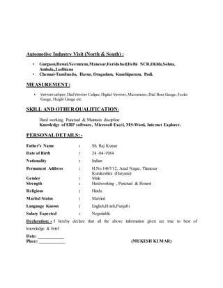 Automotive Industry Visit (North & South) :
• Gurgaon,Bawal,Neemrana,Manesar,Faridabad,Delhi NCR,Okhla,Sohna,
Ambala,,Ludhiana
• Chennai-Tamilnadu, Hasur, Oragadam, Kanchipuram, Padi.
MEASUREMENT:
• Verniercaliper,DialVernier Caliper,Digital Vernier,Micrometer, Dial Bore Gauge, Feeler
Gauge, Height Gauge etc.
SKILL AND OTHER QUALIFICATION:
Hard working, Punctual & Maintain discipline
Knowledge of ERP software, Microsoft Excel, MS-Word, Internet Explorer.
PERSONALDETAILS:-
Father’s Name : Sh. Raj Kumar
Date of Birth : 24 -04-1984
Nationality : Indian
Permanent Address : H.No.1467/12, Azad Nagar, Thanesar
Kurukeshtra (Haryana)
Gender : Male
Strength : Hardworking , Punctual & Honest
Religious : Hindu
Marital Status : Married
Language Known : English,Hindi,Punjabi
Salary Expected : Negotiable
Declaration: - I hereby declare that all the above information given are true to best of
knowledge & brief.
Date: ____________
Place: ____________ (MUKESH KUMAR)
 