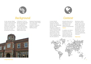 3
A recent World
Economic Report,
entitled The Global
Gender Gap, highlighted
that the United
Kingdom is ranked 18
in the Global Rankings
behind countries such
as Germany, France,
Netherlands and the
Nordic Counties, etc.
It also highlighted that
the UK’s position is
primarily driven by its
ranking in Economic
Participation and
Opportunity and
Political Empowerment.
Source
In addition, the World
Economic Forum’s
recent report on The
Industry Gender Gap
Women and Work in
the Fourth Industrial
Revolution, which
forecasts that the
gender gap could be
further exacerbated
as the digital world
accelerates with the
development of AI /
Robotics, etc, where
some types of jobs
could be significantly
impacted.
Read more
Context
#DigitalByDesign
In late January, Digital
Leaders South East held
a salon in the Thames
Valley on the Reading
University campus. The
key topic of discussion
was how we could
accelerate the growth
of Women in Tech to
develop the right skills
for the digital DNA of
our organisations.
The discussant leads
at the salon were Gini
Ekstein, Microsoft
EMEA Director and
Business Psychologist,
and Leigh Smyth, Head
of Group Digital
Inclusion, Consumer
Digital, at Lloyds
Banking Group.
Background
 