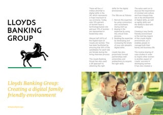 9#DigitalByDesign
There will be a 1
million shortfall in
digital skills in the
UK, which represents
a major exposure to
our economy. Today,
only 18% percent
of women have a
technology-based role
and just 10% of women
are represented in
leadership roles.
Almost half (42%) of
the Digital team at
Lloyds are women. This
has been facilitated by
ensuring that 50% of the
candidates for each role
are female during the
hiring interview process.
The Lloyds Banking
Group has also used
a 3B approach to
obtaining the right
skills for the digital
environment.
The 3Bs are as follows:
1.	 Borrow the expertise
by using contractors
and consultants
during start-up.
2.	 Buying in the
expertise by using
the critical hires
process.
3.	 Building the expertise
by developing and
increasing the levels
of your own people’s
digital skills.
Lloyds has also
proactively formed
partnerships with
universities and
polytechnics to acquire
the right skills.
The salon went on to
discuss the importance
of mindset and culture,
and how integral they
are in the development
of digital skills, as well
as agility skills and
the ability to deal with
ambiguity.
Creating a very family
friendly environment
is the next key aspect
of the Lloyds digital
environment, as it
enables people to
manage both their
family and business life.
The routine sharing of
case studies in order
to inspire other women
is another aspect of
Lloyds’ success in
developing women.
It has also created a
Lloyds Banking Group:
Creating a digital family
friendly environment
 