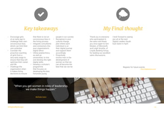 #DigitalByDesign
•	 Encourage girls
at an early age to
challenge their own
unconscious bias,
which can limit their
own potential
•	 Consider the
proactive coaching
of girls from a
very early stage to
ensure that they will
optimise their career
and life
•	 Challenge the
organisation when
it makes hiring
decisions to ensure
that there is not an
unconscious bias in
the hiring process
•	 Integrate consultants
and contractors into
your organisation’s
digital ethos
•	 Utilise polytechnics,
as well as
universities, to hire
and develop the right
digital skills
•	 Develop a scholar’s
programme
that focuses on
developing the less
fortunate young
people in our society
•	 Recognise in your
cultural change
plan where each
individual is on
their digital journey
and support them
accordingly
•	 Proactively
involve men in the
development of
women so that we
can all become the
best that we can be
Key takeaways
“When you get women in roles of leadership,
we make things happen.”
Melinda Gates
My Final thought
Thank you to everyone
who participated in
the salon and thank
you once again to Gini
Ekstein, of Microsoft,
and Leigh Smythe, of
Lloyds Banking Group,
for leading our excellent
salon discussions.
I look forward to seeing
you all at the next
Digital Leaders South
East Salon in April.
15
Register for future events:
http://digileaders.com/
 