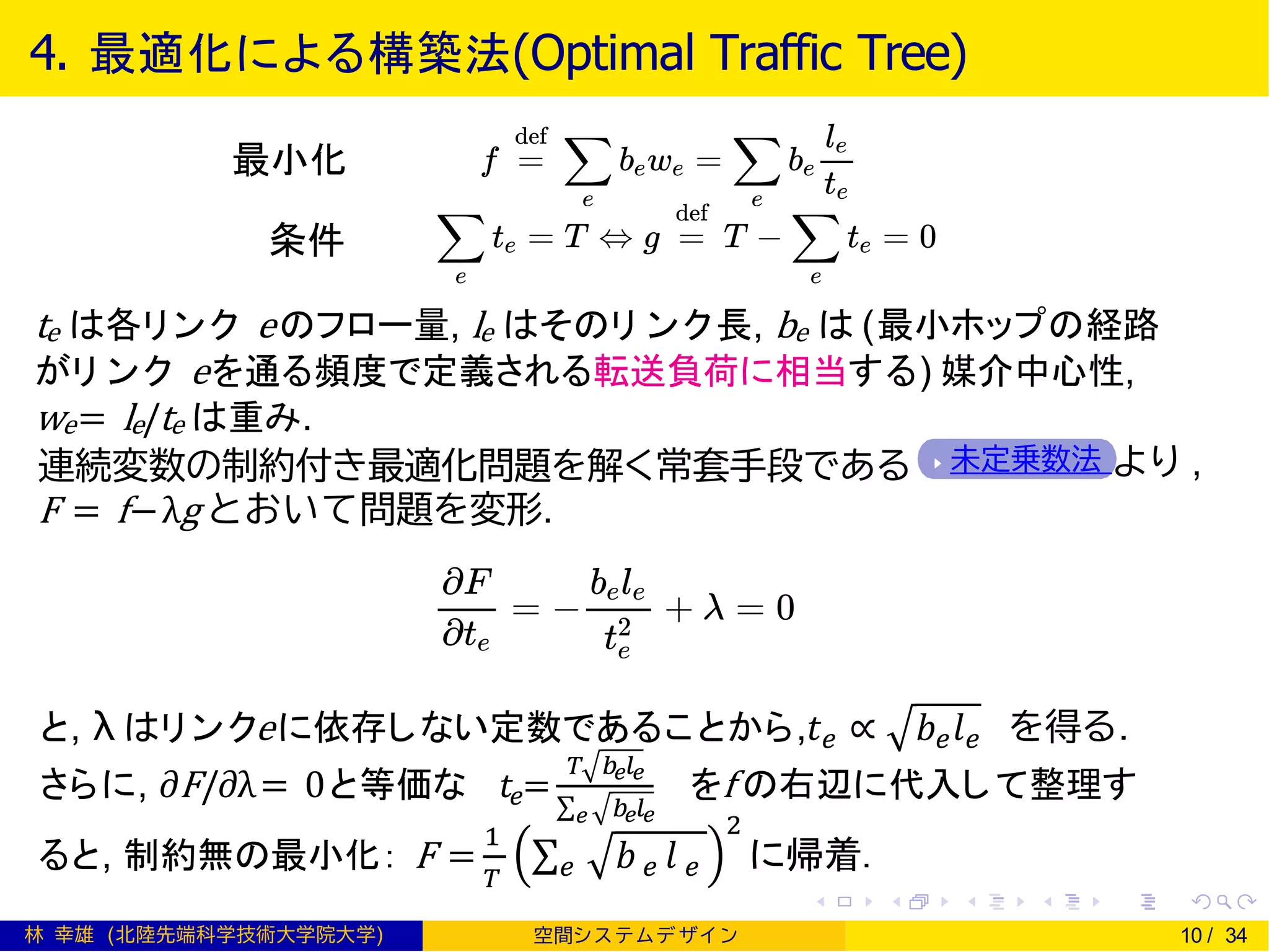 4. 最適化による構築法(Optimal Traffic Tree)
te は各リンク eのフロー量, le はそのリ ンク長, be は (最小ホップの経路
がリ ンク eを通る頻度で定義される転送負荷に相当する) 媒介中心性,
we= le/te は重み.
未定乗数法 より ,連続変数の制約付き最適化問題を解く常套手段である
F = f−λg とおいて問題を変形.
と, λ はリンクeに依存しない定数であることから,𝑡 𝑒 ∝ 𝑏 𝑒 𝑙 𝑒 を得る.
さらに, ∂F/∂λ= 0と等価な 𝑡𝑒=
𝑇 𝑏𝑒 𝑙𝑒
σ 𝑒 𝑏𝑒 𝑙𝑒
をf の右辺に代入して整理す
ると, 制約無の最小化： F =
1
𝑇
σ 𝑒 𝑏 𝑒 𝑙 𝑒
2
に帰着.
林 幸雄 (北陸先端科学技術大学院大学) 空間シ ス テムデ ザイ ン 10 / 34
最小化
条件
 