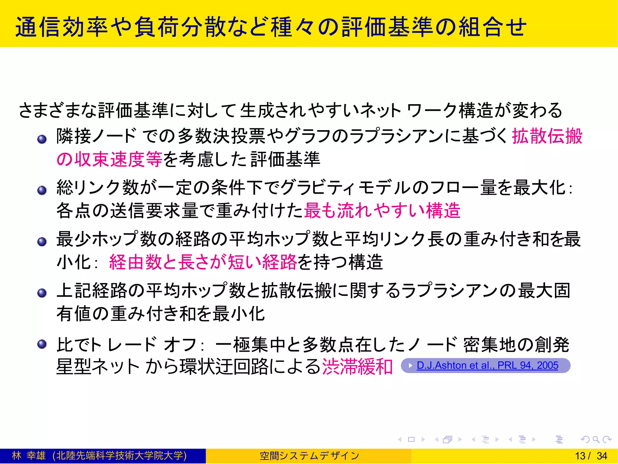 通信効率や負荷分散など種々の評価基準の組合せ
さまざまな評価基準に対して生成されやすいネット ワーク構造が変わる
隣接ノード での多数決投票やグラフのラプラシアンに基づく 拡散伝搬
の収束速度等を考慮した評価基準
総リンク数が一定の条件下でグラビティ モデルのフロー量を最大化：
各点の送信要求量で重み付けた最も流れやすい構造
最少ホップ数の経路の平均ホップ数と平均リンク長の重み付き和を最
小化： 経由数と長さが短い経路を持つ構造
上記経路の平均ホップ数と拡散伝搬に関するラプラシアンの最大固
有値の重み付き和を最小化
比でト レード オフ： 一極集中と多数点在したノ ード 密集地の創発
星型ネット から環状迂回路による渋滞緩和 D.J.Ashton et al., PRL 94, 2005
林 幸雄 (北陸先端科学技術大学院大学) 空間シ ス テムデ ザイ ン 13 / 34
 