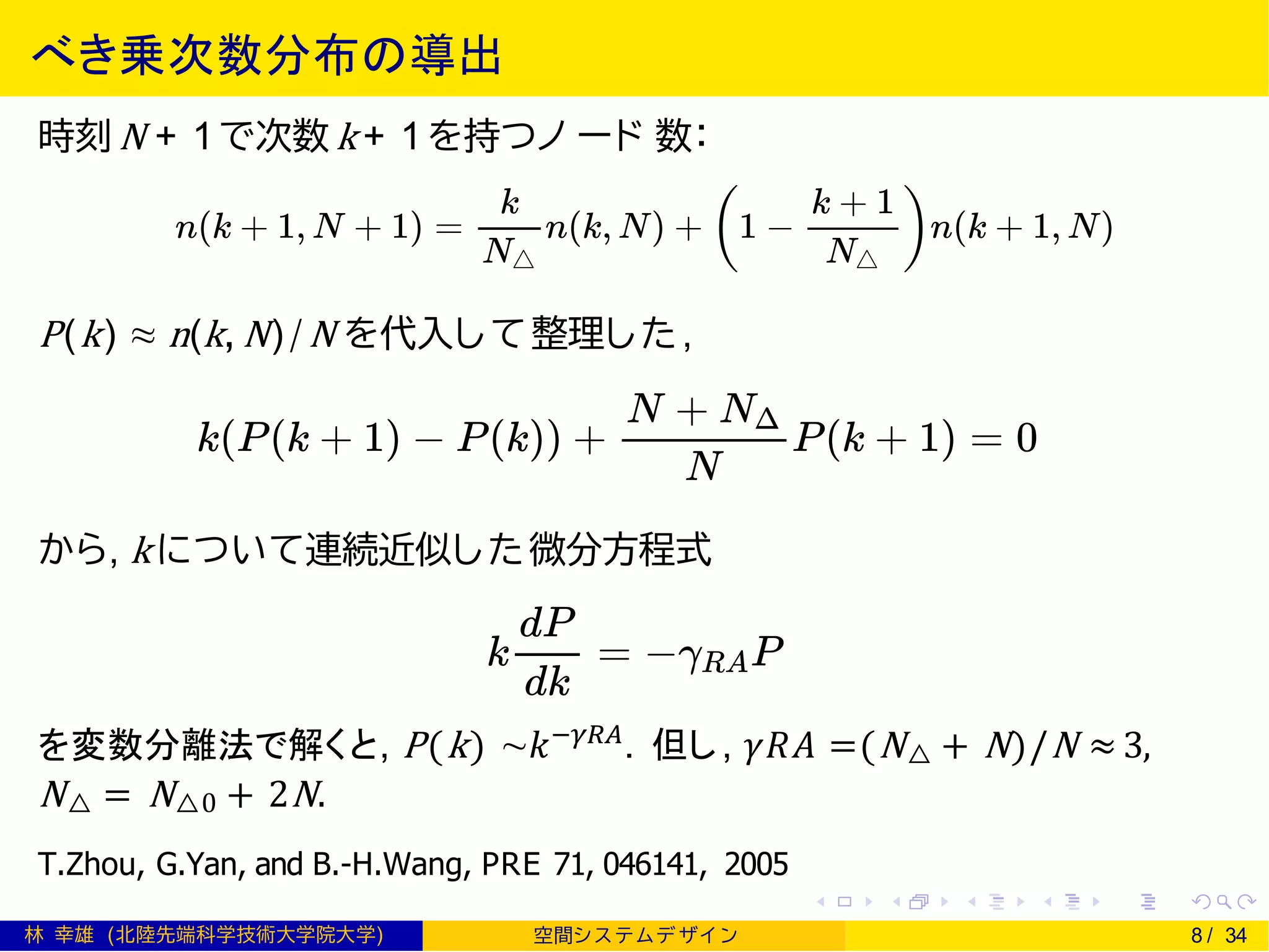 べき乗次数分布の導出
時刻 N + 1で次数 k + 1を持つノ ード 数：
P(k) ≈ n(k, N)/N を代入し て整理した,
から, k について連続近似した微分方程式
を変数分離法で解くと, P(k) ∼𝑘−𝛾𝑅𝐴
. 但し, 𝛾𝑅𝐴 =(N△ + N)/N ≈ 3,
N△ = N△0 + 2N.
T.Zhou, G.Yan, and B.-H.Wang, PRE 71, 046141, 2005
林 幸雄 (北陸先端科学技術大学院大学) 空間シ ス テムデ ザイ ン 8 / 34
 