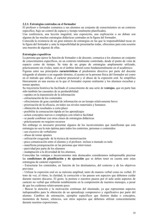 2.2.1. Estrategias centradas en el formador
El profesor o formador comunica a sus alumnos un conjunto de conocimientos en un contexto
específico, bajo un control de espacio y tiempo totalmente planificados.
Una conferencia, una lección magistral, una exposición, una explicación o un debate son
algunas de las muchas estrategias didácticas centradas en la figura del formador.
Conocida la existencia de un gran número de estrategias en las que la responsabilidad recae en
la figura del formador y ante la imposibilidad de presentarlas todas, ofrecemos para esta ocasión
una muestra de algunas de ellas.

Estrategias expositivas
La persona que ejerce la función de formador o de docente, comunica a los alumnos un conjunto
de conocimientos específicos, en un contexto totalmente controlado, desde el punto de vista de
espacio como de tiempo. Se trata de un grupo de estrategias ampliamente utilizado,
prácticamente sin rivales, tanto en el ámbito laboral como fundamentalmente en el académico.
Figuran entre sus principales características el predominio directivo por parte del docente
relegando al alumno a un segundo término, el acento en la persona física del formador así como
en el método que utiliza, el carácter presencial y el abuso de la expresión oral. Se simplifica
básicamente en una escena en la que el formador expone oralmente y los alumnos escuchan y
toman apuntes.
Su trayectoria histórica ha facilitado el conocimiento de una serie de ventajas, que en parte han
sido también las causantes de su perdurabilidad:
- rapidez en la transmisión de la información
- estructuración de los contenidos
- ofrecimiento de gran cantidad de información en un tiempo relativamente breve
- priorización de la eficacia, en todos sus niveles materiales y humanos
- obtención de resultados a corto plazo
- posibilita la consecución rápida en los aprendizajes
- aclara conceptos nuevos o complejos con relativa facilidad
- se puede combinar con otras clases de estrategias didácticas
- prácticamente no requiere recursos
Sin embargo es necesario presentar algunos de los inconvenientes que manifiestan que esta
estrategia no sea la más óptima para todos los contextos, personas o contenidos:
- uso excesivo de verbalismo
- abuso de tomar apuntes
- utilización exagerada de la técnica de memorización
- poca comunicación entre el alumno y el profesor, incluso a menudo es nula
- manifiesta jerarquización en las personas que intervienen
- pasividad por parte de los alumnos
- inadaptación a la diversidad de los alumnos.
Conocidas las ventajas e inconvenientes más destacados consideramos indispensable precisar
las condiciones de planificación y de ejecución que se deben tener en cuenta ante estas
estrategias de carácter expositivo:
- Estructurar los contenidos, en función de los destinatarios, del contexto y de los objetivos
previstos
- Utilizar la expresión oral en su máxima amplitud, tanto de manera verbal como no verbal. El
tono de voz, el ritmo, la claridad, la corrección o las pausas son aspectos que debemos cuidar
durante nuestro discurso. El gesto, la postura o nuestros paseos por el aula serán aspectos de
carácter no verbal que influirán notablemente en la comprensión de nuestros mensajes, a pesar
de que los cuidemos relativamente poco.
- Buscar la atención y la motivación continuas del alumnado, ya que representan aspectos
indispensables para la obtención de un aprendizaje comprensivo y significativo por parte del
alumno. Cambios de entonación, ejemplos específicos que ilustren dudas o conceptos,
momentos de humor, silencios, son otros aspectos que debemos utilizar conscientemente
durante nuestras exposiciones.


                                                                                              10
 