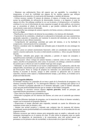 - Mantener una ambientación física del espacio que sea agradable. La comodidad, la
temperatura, el nivel de visibilidad son algunos de los muchos aspectos que influyen
notablemente en la atención y la motivación del alumnado, y también del docente
- Utilizar recursos variados. El número de alumnos, el espacio, el tiempo son elementos que
acotan las posibilidades de utilización de determinados recursos, y no digamos el coste de
algunos de ellos. Sin embargo combinar la voz con la pizarra, el retroproyector o el rotafolios,
combinar la voz con el ofrecimiento de unos esquemas en papel, de unos gráficos, son recursos
que se encuentran al abasto de todo docente y que pueden colaborar para facilitar el
conocimiento o para motivar al alumnado.
Para desarrollar una estrategia de carácter expositivo de forma correcta y coherente es necesario
prever tres fases:
- Planificación, con el objetivo de detectar las necesidades y los intereses del alumnado.
- Exposición de los contenidos, velando por su adecuación al alumnado, por unas características
apropiadas espaciales y temporales, por mantener la atención del alumnado, por sintetizar las
ideas básicas en unos últimos momentos.
- Comprobación del aprendizaje asimilado por parte del alumno, si se ha facilitado la
comprensión e interiorización de los contenidos.
Podemos considerar entre los recursos más utilizados para el desarrollo de esta estrategia los
siguientes:
- Pizarra: posee un carácter enormemente funcional y debe ser considerada como material de
soporte a nuestra explicación. Su coste es relativamente económico y ofrece una gran libertad al
docente.
- Rotafolios: utilizable para grupos más reducidos, y permite el repaso de conceptos o
ejemplificaciones realizados con anterioridad.
- Retroproyector: ofrece ventajas de carácter humano y material, como el color, movimiento,
repaso, sencillez en la preparación, entre varias. Es necesario, sin embargo, controlar la cantidad
de acetatos que se ofrecen así como la calidad visual que éstos acogen.
- Ordenador: se está convirtiendo en un recurso complementario a la explicación, cada día más
indispensable; encontramos que, por ejemplo, se están multiplicando las presentaciones a través
del Power-point. Posee la ventaja de preparar los materiales con anterioridad así como de
facilitar el recuerdo al docente, aunque se debe controlar su aplicación ante el contexto
específico, factores como espacio y fundamentalmente tiempo, y por último, su rivalidad con la
propia actividad docente.

La interrogación didáctica
El formador introduce los contenidos de un tema a partir de la formulación de preguntas a los
alumnos (consultar Rajadell, N. “La interrogación didáctica. Una estrategia para aplicar en el
aula,). Formular la pregunta adecuada en el momento adecuado y para el alumno adecuado,
exige una gran profesionalidad docente que no siempre es fácil haber conseguido.
Sin embargo, es necesario conocer algunos aspectos generales, desde un principio, que
esquemáticamente presentamos a continuación:
- Tener claros los objetivos que pretendemos lograr
- Relacionar la pregunta con los intereses del alumno, así como con el contenido que estamos
tratando
- Formular diferentes tipologías de preguntas, con la intención de ofrecer al alumno variedad y
romper con la monotonía de preguntas idénticas
- Proporcionar el tiempo adecuado para responder, teniendo en cuenta las diferencias que
realmente existen entre un alumno y otro
- Adoptar una actitud receptiva y tolerante ante cualquier tipo de respuesta del alumno,
demostrando nuestra profesionalidad en la estimulación del alumno o en la reconducción de una
respuesta errónea.
Debemos reconocer que todavía estamos poco preparados para un amplio y adecuado uso de
estrategias interrogativas en el contexto de clase. El niño utiliza la pregunta como un medio
natural de indagación, de interrelación y de conocimiento, pero esta actitud natural que
permanece en los primeros años de escolaridad, va decreciendo con el paso del tiempo.


                                                                                                11
 