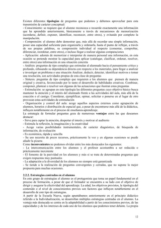 Existen diferentes tipologías de preguntas que podemos y debemos aprovechar para esta
transmisión de carácter conceptual:
- Conocimiento: se requiere que el alumno reconozca o recuerde exactamente una información
que ha aprendido anteriormente, básicamente a través de mecanismos de memorización
(acordarse, definir, exponer, identificar, reconocer, entre otros), y evitando por completo la
manipulación.
- Comprensión: el alumno debe demostrar que, más allá de recordar una simple información,
posee una capacidad suficiente para organizarla y ordenarla, hasta el punto de reflejar, a través
de sus propias palabras, su comprensión individual al respecto (comentar, comprobar,
diferenciar, reordenar, entre otros), e incluso llegar a realizar algunas comparaciones
- Aplicación: además de memorizar e interpretar de manera personal una información, en esta
ocasión se pretende mostrar la capacidad para aplicar (catalogar, clasificar, ordenar, resolver,
entre otros) una información en una situación concreta
- Análisis: preguntas de tipo complejo que estimulan al alumnado hacia el pensamiento crítico y
profundo, rebasando su dependencia directa con respecto a los materiales, para llegar a analizar
e investigar un problema o una situación Analizar, deducir, detectar, identificar motivos o tomar
una resolución, son actividades propias de esta clase de preguntas
- Síntesis: preguntas de tipo complejo que requieren a los alumnos que piensen de manera
original y creativa, favoreciendo por lo tanto el desarrollo de habilidades creativas. Combinar,
componer, plantear o resolver son algunas de las actuaciones que ilustran estas preguntas
- Estimulación: se agrupan en esta tipología las diferentes preguntas cuyo objetivo básico busca
mantener la atención y el interés del alumnado frente a las actividades del aula, más allá de la
coacción o el castigo. Considerar, ejemplificar, opinar, solicitar o ponerse en el lugar de otro
provocan estas actividades de estimulación
- Organización y control del aula: acoge aquellos aspectos externos como agrupación de
alumnos, horarios o distribución de espacial que, a pesar de encontrarse más allá de la didáctica,
influyen notablemente en el proceso de enseñanza-aprendizaje.
La estrategia de formular preguntas goza de numerosas ventajas entre las que deseamos
destacar:
- Sirve para captar la atención, despertar el interés y motivar al auditorio
- Estimula la reflexión, la imaginación y la creatividad
- Acoge varias posibilidades instrumentales, de carácter diagnóstico, de búsqueda de
información, de evaluación
- Es económica, rápida y sencilla
- Su uso necesita de pocos recursos, prácticamente la voz y en algunas ocasiones se puede
añadir la pizarra
Como inconvenientes no podemos olvidar entre los más destacados los siguientes:
- La intercomunicación entre los alumnos y el profesor acostumbra a ser reducida o
prácticamente inexistente
- El fomento de la pasividad en los alumnos y más si se trata de determinadas preguntas que
exigen respuestas muy puntuales
- La adaptación a la diversidad de los alumnos no siempre está garantizada
- Se tiende a la realización de preguntas convergentes y cerradas, que no supone la mejor
propuesta para muchas ocasiones.

2.2.2. Estrategias centradas en el alumno
En este grupo de estrategias el alumno es el protagonista que toma un papel fundamental en el
proceso de formación, a pesar de que el formador se encuentra a su lado con el objetivo de
dirigir y asegurar la efectividad del aprendizaje. La edad, los objetivos previstos, la tipología del
contenido o el nivel de conocimientos previos son factores que influyen notablemente en el
desarrollo de este tipo de estrategias.
A partir de la Escuela Nueva, según apuntábamos anteriormente en el principio didáctico
referido a la Individualización, se desarrollan múltiples estrategias centradas en el alumno. La
ventaja más destacada se centra en la adaptabilidad a partir de los conocimientos previos, de las
capacidades y de los intereses de cada uno de los alumnos que podemos tener delante. La propia


                                                                                                  12
 