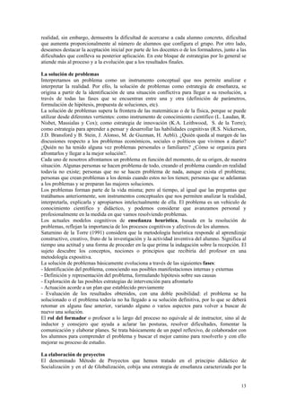 realidad, sin embargo, demuestra la dificultad de acercarse a cada alumno concreto, dificultad
que aumenta proporcionalmente al número de alumnos que configura el grupo. Por otro lado,
deseamos destacar la aceptación inicial por parte de los docentes o de los formadores, junto a las
dificultades que conlleva su posterior aplicación. En este bloque de estrategias por lo general se
atiende más al proceso y a la evolución que a los resultados finales.

La solución de problemas
Interpretamos un problema como un instrumento conceptual que nos permite analizar e
interpretar la realidad. Por ello, la solución de problemas como estrategia de enseñanza, se
origina a partir de la identificación de una situación conflictiva para llegar a su resolución, a
través de todas las fases que se encuentran entre una y otra (definición de parámetros,
formulación de hipótesis, propuesta de soluciones, etc).
La solución de problemas supera la frontera de las matemáticas o de la física, porque se puede
utilizar desde diferentes vertientes: como instrumento de conocimiento científico (L. Laudan, R.
Nisbet, Massialas y Cox); como estrategia de innovación (K.A. Leithwood, S. de la Torre);
como estrategia para aprender a pensar y desarrollar las habilidades cognitivas (R.S. Nickerson,
J.D. Bransford y B. Stein, J. Alonso, M. de Guzman, H. Aebli). ¿Quién queda al margen de las
discusiones respecto a los problemas económicos, sociales o políticos que vivimos a diario?
¿Quién no ha tenido alguna vez problemas personales o familiares? ¿Cómo se organiza para
afrontarlos y llegar a la mejor solución?.
Cada uno de nosotros afrontamos un problema en función del momento, de su origen, de nuestra
situación. Algunas personas se hacen problema de todo, creando el problema cuando en realidad
todavía no existe; personas que no se hacen problema de nada, aunque exista el problema;
personas que crean problemas a los demás cuando estos no los tienen; personas que se adelantan
a los problemas y se preparan las majores soluciones.
Los problemas forman parte de la vida misma; pero al tiempo, al igual que las preguntas que
tratábamos anteriormente, son instrumentos conceptuales que nos permiten analizar la realidad,
interpretarla, explicarla y apropiarnos intelectualmente de ella. El problema es un vehículo de
conocimiento científico y didáctico, y podemos considerar que avanzamos personal y
profesionalmente en la medida en que vamos resolviendo problemas.
Los actuales modelos cognitivos de enseñanza heurística, basada en la resolución de
problemas, reflejan la importancia de los procesos cognitivos y afectivos de los alumnos.
Saturnino de la Torre (1991) considera que la metodología heurística responde al aprendizaje
constructivo, creativo, fruto de la investigación y la actividad inventiva del alumno. Significa al
tiempo una actitud y una forma de proceder en la que prima la indagación sobre la recepción. El
sujeto descubre los conceptos, nociones o principios que recibiría del profesor en una
metodología expositiva.
La solución de problemas básicamente evoluciona a través de las siguientes fases:
- Identificación del problema, conociendo sus posibles manifestaciones internas y externas
- Definición y representación del problema, formulando hipótesis sobre sus causas
- Exploración de las posibles estrategias de intervención para afrontarlo
- Actuación acorde a un plan que establecido previamente
- Evaluación de los resultados obtenidos, con una doble posibilidad: el problema se ha
solucionado o el problema todavía no ha llegado a su solución definitiva, por lo que se deberá
retomar en alguna fase anterior, variando alguno o varios aspectos para volver a buscar de
nuevo una solución.
El rol del formador o profesor a lo largo del proceso no equivale al de instructor, sino al de
inductor y consejero que ayuda a aclarar las posturas, resolver dificultades, fomentar la
comunicación y elaborar planes. Se trata básicamente de un papel reflexivo, de colaborador con
los alumnos para comprender el problema y buscar el mejor camino para resolverlo y con ello
mejorar su proceso de estudio.

La elaboración de proyectos
El denominado Método de Proyectos que hemos tratado en el principio didáctico de
Socialización y en el de Globalización, cobija una estrategia de enseñanza caracterizada por la


                                                                                                13
 