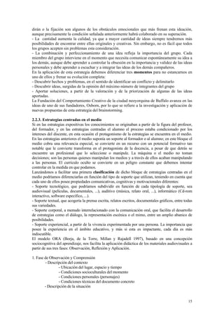dirán o la fijación son algunos de los obstáculos emocionales que más frenan esta ideación,
aunque precisamente la condición señalada anteriormente habrá colaborado en su superación.
- La cantidad aumenta la calidad, ya que a mayor cantidad de ideas siempre tendremos más
posibilidades de encontrar entre ellas originales y creativas. Sin embargo, no es fácil que todos
los grupos acepten sin problemas esta consideración.
- La combinación y perfeccionamiento de una idea refleja la importancia del grupo. Cada
miembro del grupo interviene en el momento que necesita comunicar espontáneamente su idea a
los demás, aunque debe aprender a controlar la obsesión en la importancia y validez de las ideas
personales y debe aprender a escuchar y a integrar las ideas de los demás compañeros.
En la aplicación de esta estrategia debemos diferenciar tres momentos para no estancarnos en
uno de ellos y frenar su evolución completa:
- Descubrir hechos y problemas, en el sentido de identificar un conflicto y delimitarlo
- Descubrir ideas, surgidas de la opinión del máximo número de integrantes del grupo
- Aportar soluciones, a partir de la valoración y de la priorización de algunas de las ideas
aportadas.
La Fundación del Comportamiento Creativo de la ciudad neoyorquina de Buffalo avanza en las
ideas de uno de sus fundadores, Osborn, por lo que se refiere a la investigación y aplicación de
nuevas propuestas de esta estrategia del brainstorming.

2.2.3. Estrategias centradas en el medio
Si en las estrategias expositivas los conocimientos se originaban a partir de la figura del profesor,
del formador, y en las estrategias centradas el alumno el proceso estaba condicionado por los
intereses del discente, en esta ocasión el protagonismo de la estrategias se encuentra en el medio.
En las estrategias anteriores el medio suponía un soporte al formador o al alumno; en este bloque el
medio cobra una relevancia especial, se convierte en un recurso con un potencial formativo tan
notable que le convierte transforma en el protagonista de la docencia, a pesar de que detrás se
encuentre un profesional que lo seleccione o manipule. La máquina o el medio no toman
decisiones; son las personas quienes manipulan los medios y a través de ellos acaban manipulando
a las personas. El curriculo oculto se convierte en un peligro constante que debemos intentar
controlar en la medida en que podamos.
Lanzándonos a facilitar una primera clasificación de dicho bloque de estrategias centradas en el
medio podríamos diferenciarlas en función del tipo de soporte que utilizan, teniendo en cuenta que
cada uno de ellos posee propiedades comunicativas, cognitivas y motivacionales diferentes:
- Soporte tecnológico, que podríamos subdividir en función de cada tipología de soporte, sea
audiovisual (películas, documentales, ...), auditivo (música, relato oral, ...), informático (Cd-rom
interactivo, software específico, ...).
- Soporte textual, que acogería la prensa escrita, relatos escritos, documentales gráficos, entre todas
sus variedades.
- Soporte corporal, a menudo interrelacionado con la comunicación oral, que facilita el desarrollo
de estrategias como el diálogo, la representación escénica o el mimo, entre un amplio abanico de
posibilidades.
- Soporte experiencial, a partir de la vivencia experimentada por una persona. La importancia que
posee la experiencia en el ámbito educativo, y más si esta es impactante, cada día es más
indiscutible.
El modelo ORA (Borja, de la Torre, Millan y Rajadell 1997), basado en una concepción
sociocognitiva del aprendizaje, nos facilita la aplicación didáctica de los materiales audiovisuales a
partir de sus tres fases: Observación, Reflexión y Aplicación.

1. Fase de Observación y Comprensión
        - Descripción del contexto
                 - Ubicación del lugar, espacio y tiempo
                 - Condiciones socioculturales del momento
                 - Condiciones personales (personajes)
                 - Condiciones técnicas del documento concreto
        - Descripción de la situación


                                                                                                    15
 