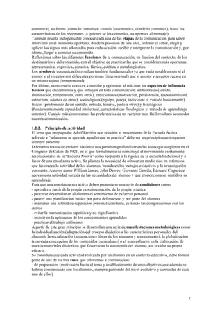 comunica), su forma (cómo lo comunica, cuando lo comunica, dónde lo comunica), hasta las
características de los receptores (a quienes se les comunica, su apertura al mensaje).
También resulta indispensable conocer cada una de las etapas de la comunicación para saber
intervenir en el momento oportuno, desde la posesión de una idea, ordenar el saber, elegir y
aplicar los signos más adecuados para cada ocasión, recibir e interpretar la comunicación y, por
último, llegar a asimilar su contenido.
Reflexionar sobre las diferentes funciones de la comunicación, en función del contexto, de los
destinatarios y del contenido, con el objetivo de practicar las que se consideren más oportunas:
representativa, expresiva, conativa, fáctica, estética o metalingüística.
Los niveles de comunicación resultan también fundamentales ya que varía notablemente si el
emisor y el receptor son diferentes personas (interperronal) que si emisor y receptor recaen en
un mismo sujeto (intrapersonal).
Por último, es necesario conocer, controlar y optimizar al máximo los aspectos de influencia
básicos que encontramos y que influyen en toda comunicación: ambientales (sonido,
iluminación, temperatura, entre otros), emocionales (motivación, persistencia, responsabilidad,
estructura, además de otros), sociológicos (equipo, pareja, individual o variado básicamente),
físicos (predominio de un sentido, entrada, horario, junto a otros) y fisiológicos
(fundamentalmente capacidad intelectual, características fisiológicas y método de aprendizaje
anterior). Cuando más conozcamos las preferencias de un receptor más fácil resultará acomodar
nuestra comunicación.

1.2.2. Principio de Actividad
El lema que propugnaba Adolf Ferrière con relación al movimiento de la Escuela Activa
referido a “solamente se aprende aquello que se practica” debe ser un principio que tengamos
siempre presente.
Diferentes textos de carácter histórico nos permiten profundizar en las ideas que surgieron en el
Congreso de Calais de 1921, en el que formalmente se constituyó el movimiento ciertamente
revolucionario de la “Escuela Nueva” como respuesta a la rigidez de la escuela tradicional y a
favor de una enseñanza activa. Se plantea la necesidad de ofrecer un medio rico en estímulos
que favorezca la actividad de los alumnos, basada en los trabajos colectivos y la investigación
constante. Autores como William James, John Dewey, Giovanni Gentile, Edouard Claparède
apoyan esta actividad surgida de las necesidades del alumno y que proporciona un sentido a su
aprendizaje.
Para que una enseñanza sea activa deben presentarse una serie de condiciones como:
- aprender a partir de la propia experimentación, de la propia práctica
- procurar desarrollar en el alumno el sentimiento de esfuerzo personal
- poseer una planificación básica por parte del maestro y por parte del alumno
- mantener una actitud de superación personal constante, evitando las comparaciones con los
demás
- evitar la memorización repetitiva y no significativa
- insistir en la aplicación de los conocimientos aprendidos
- practicar el trabajo autónomo
A partir de este gran principio se desarrollan una serie de manifestaciones metodológicas como
la individualización (adaptación del proceso didáctico a las características personales del
alumno), la socialización (agrupaciones libres de los alumnos y a su contexto), la globalización
(renovada concepción de los contenidos curriculares) o el gran esfuerzo en la elaboración de
nuevos materiales didácticos que favorezcan la autonomía del alumno, sin olvidar su propia
eficacia.
Se considera que cada actividad realizada por un alumno en un contexto educativo, debe formar
parte de una de las tres fases que ofrecemos a continuación:
- de preparación (motivación hacia el tema y establecimiento de unos objetivos que además se
habrán consensuado con los alumnos, siempre partiendo del nivel evolutivo y curricular de cada
uno de ellos)




                                                                                               2
 