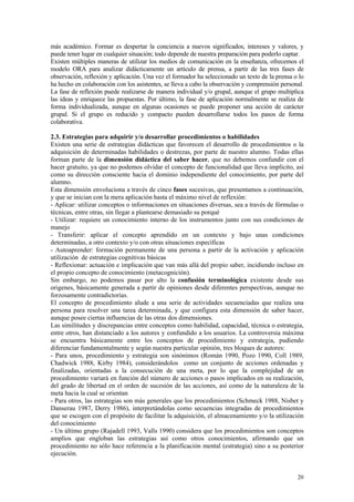 más académico. Formar es despertar la conciencia a nuevos significados, intereses y valores, y
puede tener lugar en cualquier situación; todo depende de nuestra preparación para poderlo captar.
Existen múltiples maneras de utilizar los medios de comunicación en la enseñanza, ofrecemos el
modelo ORA para analizar didácticamente un artículo de prensa, a partir de las tres fases de
observación, reflexión y aplicación. Una vez el formador ha seleccionado un texto de la prensa o lo
ha hecho en colaboración con los asistentes, se lleva a cabo la observación y comprensión personal.
La fase de reflexión puede realizarse de manera individual y/o grupal, aunque el grupo multiplica
las ideas y enriquece las propuestas. Por último, la fase de aplicación normalmente se realiza de
forma individualizada, aunque en algunas ocasiones se puede proponer una acción de carácter
grupal. Si el grupo es reducido y compacto pueden desarrollarse todos los pasos de forma
colaborativa.

2.3. Estrategias para adquirir y/o desarrollar procedimientos o habilidades
Existen una serie de estrategias didácticas que favorecen el desarrollo de procedimientos o la
adquisición de determinadas habilidades o destrezas, por parte de nuestro alumno. Todas ellas
forman parte de la dimensión didáctica del saber hacer, que no debemos confundir con el
hacer gratuito, ya que no podemos olvidar el concepto de funcionalidad que lleva implícito, así
como su dirección consciente hacia el dominio independiente del conocimiento, por parte del
alumno.
Esta dimensión envoluciona a través de cinco fases sucesivas, que presentamos a continuación,
y que se inician con la mera aplicación hasta el máximo nivel de reflexión:
- Aplicar: utilizar conceptos o informaciones en situaciones diversas, sea a través de fórmulas o
técnicas, entre otras, sin llegar a plantearse demasiado su porqué
- Utilizar: requiere un conocimiento interno de los instrumentos junto con sus condiciones de
manejo
- Transferir: aplicar el concepto aprendido en un contexto y bajo unas condiciones
determinadas, a otro contexto y/o con otras situaciones específicas
- Autoaprender: formación permanente de una persona a partir de la activación y aplicación
utilización de estrategias cognitivas básicas
- Reflexionar: actuación e implicación que van más allá del propio saber, incidiendo incluso en
el propio concepto de conocimiento (metacognición).
Sin embargo, no podemos pasar por alto la confusión terminológica existente desde sus
origenes, básicamente generada a partir de opiniones desde diferentes perspectivas, aunque no
forzosamente contradictorias.
El concepto de procedimiento alude a una serie de actividades secuenciadas que realiza una
persona para resolver una tarea determinada, y que configura esta dimensión de saber hacer,
aunque posee ciertas influencias de las otras dos dimensiones.
Las similitudes y discrepancias entre conceptos como habilidad, capacidad, técnica o estrategia,
entre otros, han distanciado a los autores y confundido a los usuarios. La controversia máxima
se encuentra básicamente entre los conceptos de procedimiento y estrategia, pudiendo
diferenciar fundamentalmente y según nuestra particular opinión, tres bloques de autores:
- Para unos, procedimiento y estrategia son sinónimos (Román 1990, Pozo 1990, Coll 1989,
Chadwick 1988, Kirby 1984), considerándolos como un conjunto de acciones ordenadas y
finalizadas, orientadas a la consecución de una meta, por lo que la complejidad de un
procedimiento variará en función del número de acciones o pasos implicados en su realización,
del grado de libertad en el orden de sucesión de las acciones, así como de la naturaleza de la
meta hacia la cual se orientan
- Para otros, las estrategias son más generales que los procedimientos (Schmeck 1988, Nisbet y
Danserau 1987, Derry 1986), interpretándolas como secuencias integradas de procedimientos
que se escogen con el propósito de facilitar la adquisición, el almacenamiento y/o la utilización
del conocimiento
- Un último grupo (Rajadell 1993, Valls 1990) considera que los procedimientos son conceptos
amplios que engloban las estrategias así como otros conocimientos, afirmando que un
procedimiento no sólo hace referencia a la planificación mental (estrategia) sino a su posterior
ejecución.


                                                                                                20
 