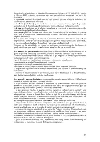 Por todo ello, y basándonos en ideas de diferentes autores (Monereo 1994, Valls 1992, Amorós
y Llorens 1986) estamos convencidos que todo procedimiento comprende una serie de
conceptos:
- capacidad: conjunto de disposiciones de tipo genético que nos ofrece la posibilidad de
desarrollar una determinada habilidad
- habilidad (o destreza): potencialidad más o menos permanente que, según el grado de
estimulación y de desarrollo, puede manifestarse como conducta en cualquier momento
- técnica: acción ordenada que se adquiere hasta llegar al extremo de su automatización, por lo
que se facilita así la obtención de resultados
- estrategia: planificación consciente e intencional de una intervención, para la cual la persona
selecciona y recupera los conocimientos que considera necesarios para cumplimentar un
objetivo determinado.
Por lo tanto, para conseguir ser hábil en el momento de llevar a término una actividad, es
imprescindible contar por un lado con la disposición genética para poder realizarla (capacidad),
y por otro con la habilidad para desarrollarla y garantizar así el éxito final.
Mientras que las capacidades no pueden ser analizadas conscientemente, las habilidades si
pueden analizarse, gracias a los procedimientos a través de los que se manifiestan.

Para enseñar un procedimiento debemos tomar en consideración los siguientes aspectos, a
pesar de que cada formador y cada alumno poseen sus peculiares formas de ser y de actuar:
- conocer las características básicas del alumno por lo que respecta a su aprendizaje, destacando
autoconcepto, motivación y experiencia previa
- partir de situaciones significativas, funcionales y estimulantes para el alumno
- practicar una secuenciación paulatinamente compleja
- presentar modelos aplicables a contextos diversos
- colaborar de manera progresivamente decreciente por lo que respecta al formador
- proporcionar oportunidades de trabajo independiente, que faciliten el entrenamiento y el
autoanálisis
- practicar el máximo número de experiencias, sea a través de imitación o de descubrimiento,
para facilitar su asimilación y posterior transferencia.

Para aprender un procedimiento encontramos diferentes vías, siendo Salomon (1992) el autor
que nos las presenta con mayor claridad y sencillez:
- la que denomina vía baja, debido a la adquisición del procedimiento a través de ejercicios
repetitivos e insistentes. Favorece una automatización rápida de los procedimientos, pero es
poco flexible y escasamente ajustable a condiciones cambiantes.
- la que denomina vía alta, en que las prácticas siempre se realizan bajo un control y una
supervisión conscientes, buscando el continuo análisis de lo que se ha realizado en determinadas
circunstancias y lo que se debería haber hecho. Se trata de un aprendizaje cuyo recorrido es
mucho más lento, pero que a su vez promueve su utilización más consciente e intencional, así
como posibilita su adaptación a contextos y situaciones diversas.
En este aprendizaje debemos recordar las tres fases a través de las que evoluciona:
- conocimiento: la persona logra una comprensión intelectual de la tarea que pretende llevar a
cabo. Esta comprensión puede incluir una explicación y una demostración del procedimiento,
por parte del individuo que se lo enseña, de manera completa o de manera parcial
- asociación: se relaciona un estímulo a una respuesta. Podemos encontrar diferentes tipologías
de estímulo (un sonido, una imagen, el movimiento de un objeto o de un persona, ...) así como
variedad de respuestas (movimiento de tipo físico o mental, y con o sin verbalización, ...)
- autonomía: una vez superada la fase anterior, suele aumentar la velocidad por lo que respecta a
la ejecución de una tarea o a la emisión de respuesta.
A pesar de diferenciar estas tres fases, las fronteras entre una y otra no están tan claras y su
solapamiento es mucho más frecuente de lo que nos imaginamos.




                                                                                              21
 