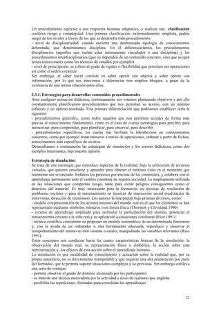 Un procedimiento equivale a una respuesta humana adaptativa, y realizar una clasificación
conlleva riesgo y complejidad. Una primera clasificación, extremadamente simplista, podría
surgir de los niveles a través de los que se desarrolla todo procedimiento:
- nivel de disciplinariedad: cuando encierra una determinada tipología de conocimientos
delimitada, que denominamos disciplina. En él diferenciaríamos los procedimientos
disciplinarios (aquellos que suelen estar íntimamente vinculados a una disciplina) y los
procedimientos interdisciplinarios (que no dependen de un contenido concreto, sino que acogen
temas transversales como las técnicas de estudio, por ejemplo).
- nivel de prescripción: se refiere al grado de rigidez o flexibilidad que permiten sus operaciones
así como el orden a realizar.
Sin embargo, el saber hacer consiste en saber operar con objetos y saber operar con
información, por lo que nos atrevemos a diferenciar tres amplios bloques, a pesar de la
existencia de una íntima relación entre ellos.

2.3.1. Estrategias para desarrollar contenidos procedimentales
Ante cualquier actuación didáctica, continuamente nos estamos planteando objetivos y por ello
constantemente planificamos procedimientos que nos permitan su acceso, con un mínimo
esfuerzo y un óptimo resultado. Una primera diferenciación que podríamos establecer sería la
siguiente:
- procedimientos generales, como todos aquellos que nos permiten acceder de forma más
precisa al conocimiento fundamental, como es el caso de ciertas estrategias para percibir, para
memorizar, para comprender, para planificar, para observar, para describir
- procedimientos específicos, los cuales nos facilitan la introducción en conocimientos
concretos, como por ejemplo tratar números a través de operaciones, ordenar a partir de fechas;
conocimientos más específicos de un área.
Desarrollamos a continuación las estrategias de simulación y los errores didácticos, como dos
ejemplos interesantes, bajo nuestra opinión.

Estrategia de simulación:
Se trata de una estrategia que reproduce aspectos de la realidad, bajo la utilización de recursos
variados, que quieren estudiarse y aprender para obtener el máximo éxito en el momento que
realmente sea vivenciado. Enfatiza los procesos por encima de los contenidos, y colabora con el
aprendizaje permanente ante el cambio constante de nuestra sociedad. Es ampliamente utilizada
en las situaciones que comportan riesgo, tanto para evitar peligros consiguientes como el
deterioro del material. Es muy interesante para la formación en técnicas de resolución de
problemas sociales y para el entrenamiento en técnicas de interacción social (realización de
entrevistas, dirección de reuniones). Los autores la interpretan bajo prismas diversos, como:
- modelo o representación de los acontecimientos del mundo real en el que los elementos se han
representado mediante símbolos, números o en forma física (Thornton y Cleveland 1990)
- recurso de aprendizaje empleado para estimular la participación del alumno, potenciar el
conocimiento cercano a la vida real y su aplicación a situaciones cotidianas (Rico 1991)
- técnica científica consistente en proponer un modelo matemático de un determinado fenómeno
y, con la ayuda de un ordenador u otra herramienta adecuada, reproducir y observar el
comportamiento del mismo en otro sistema o medio, manipulando las variables relevantes (Rico
1991).
Estos conceptos nos conducen hacia las cuatro características básicas de la simulación: la
observación del mundo real, su representación física o simbólica, la acción sobre esta
representación y, los efectos de esta acción sobre el aprendizaje humano.
La simulación es una modalidad de conocimiento y actuación sobre la realidad que, por su
propia naturaleza, no es directamente manipulable y que requiere una alta preparación por parte
del formador, que le permita superar situaciones complejas y no previstas. Sin embargo conlleva
una serie de ventajas:
- permite observar el grado de dominio alcanzado por los participantes
- se trata de una técnica motivadora por la actividad y dosis de realismo que engloba
- posibilita las repeticiones ilimitadas para consolidar los aprendizajes


                                                                                                22
 