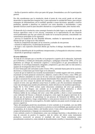 - facilita el posterior análisis crítico por parte del grupo, fomentándose con ello la participación
general.

Por ello consideramos que la simulación, desde el punto de vista social, puede ser útil para:
desarrollar la capacidad para imaginar hoy y para representar la realidad del futuro, para ensayar
estrategias de enfrentamiento con la realidad, aprender a tomar decisiones, aprender a resolver
problemas, aprender a planificar en contextos con cierto desorden o incertidumbre, o para
aprender técnicas creativas para descubrir alternativas a un problema dado, entre muchas otras.

El desarrollo de la simulación como estrategia formativa ha dado lugar a un amplio conjunto de
técnicas específicas como el role playing, consistente en la representación de una situación
social problemática que hay que asumir por medio de la recreación personal, concentrando sus
características principales en las siguientes:
- provoca la aceptación de una identidad diferente, mediante la representación de un papel
distinto del que se juega en la vida ordinaria
- facilita la comprensión del papel, de las creencias y actitudes de otra persona
- estimula la implicación y la participación personal
- da lugar a una expresión emocional abierta que facilita el diálogo, haciéndolo más fluido y
positivo
- facilita la identificación de los problemas interpersonales y la busqueda de soluciones comunes
- desarrolla el aprendizaje cooperativo.

El error didáctico:
 Se trata de un concepto que se inscribe en la perspectiva cognitiva de la educación, legitimada
por la Reforma y avalada por destacados psicólogos y pedagogos (Entwistle 1990), en los que
predomina un enfoque de orientación cognitiva o sociocognitiva al que personalmente nos
adherimos. Es un enfoque humanista, integrador, comprensivo, que atrae cada vez más autores y
equipos de investigación (De la Torre 1993).
El error forma parte del curriculum oculto (Torres 1991), nutriendo buena parte de las acciones,
decisiones y evaluaciones que tienen lugar en la educación.
A pesar de que la tradición nos recuerda incesantemente el sentido negativo del error, podemos
encontrarle un fuerte potencial constructivo, didáctico, creativo (De la Torre y otros 1994); por
lo que debemos entenderlo no como un fin sino como un conjunto de procedimientos que nos
ayudan a secuenciar las acciones para alcanzar determinados fines educativos y sociales.
De poco nos sirve conocer la opinión del formador, sus actitudes, sus ideas, sus actividades
respecto al error, sino que debemos actuar hacia el cambio y por ello necesitamos interpretarlo
como una estrategia para enseñar procedimientos, dentro del proceso de enseñanza-aprendizaje.
Según De la Torre (1993) existen cuatro direcciones semánticas del error que podemos
condensar en dos bloques: uno centrado en el resultado (efecto destructivo y efecto
distorsionador) y otro centrado en el proceso (efecto constructivo y efecto creativo).
Podemos hablar de tres enfoques del error: como fallo punible y efecto a evitar (considerado
como indicador del fracaso y obstáculo al progreso), como signo de progreso (proviene de la
idea de que los procesos de aprendizaje no son procesos de formación de hábitos, sino de
formulación de hipótesis y luego comprobarlas) y como proceso interactivo (lo considera como
resultado de la interacción sociocognitiva, llevando implícita una pauta social al tiempo que un
proceso cognitivo).
Típico del paradigma positivista encontramos el error centrado en el resultado, con una doble
vía de proyección: como efecto destructivo se prioriza su irreversibilidad, que puede provenir de
la naturaleza, de la técnica (fallo) o del hombre (error). Como efecto distorsionador cubre los
campos del pensamiento y lenguaje con connotaciones negativas.
Como estímulo creativo lo interpretamos como una estrategia heurística o descubridora; no se
trata de convertir en positivo lo negativo, sinó de valerse del efecto como instrumento
productivo, reconvertir en proceso el resultado del error. Puede considerarse como
procedimiento constructivo, como método de descubrimiento científico y transmisión didáctica.



                                                                                                 23
 