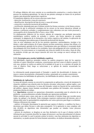 El enfoque didáctico del error consiste en su consideración constructiva y creativa dentro del
proceso de enseñanza-aprendizaje. Se trata de una potente estrategia en manos de un profesor
experto, para desarrollar operaciones cognitivas.
El tratamiento didáctico de los errores atraviesa cuatro fases:
- detección: localización y toma de conciencia
- identificación: descripción del tipo de error y causa del mismo
- corrección o resolución incorrecta del problema
- rectificación, planteada para que el alumno asimile las formas correctas y evite futuros errores.
Partimos de que la utilización estratégica de los errores en las tareas educativas infunde en
alumnos y profesores actitudes y comportamientos más coherentes con una visión procesual y
sociocognitiva de la formación (De la Torre y otros 1994).
Un planteamiento didáctico de los errores, además de comportar una profunda innovación
metodológica conlleva cambio de actitudes y valores, una forma operativa de enseñar
estrategias, la adaptación de la formación a los estilos cognitivos del alumno, la aplicación de
nuevas estrategias innovadoras para el desarrollo profesional del docente.
Ante un error adoptamos una de las tres posturas siguientes: autoinculparnos, inculpar a los
demás o saber aprovecharnos de él para mejorar acciones posteriores; postura ésta última a la
que denominamos aprender de los errores. Consideramos pues que debemos ir avanzando desde
una pedagogía del éxito basada en los resultados, hacia una pedagogía del error centrada en los
procesos, y en cierta manera se va respirando este clima de cambio en las aulas y fuera de ellas;
no podemos olvidar que esta mayor atención del error trae consigo un nuevo enfoque de la
educación.

2.3.2. Estrategias para enseñar habilidades cognitivas
Las habilidades cognitivas pretenden realizar un análisis progresivo tanto de los aspectos
referidos al sujeto (identificar conductas, conocimientos previos) como al objetivo general. En
este caso, primero se realiza un análisis de la realidad en la que se va a ejecutar sin perder de
vista el objetivo final, luego se seleccionan y se aplican de manera secuenciada los
conocimientos.

La información puede proporcionarla el formador o puede irla descubriendo el alumno, con
mayor o menor asesoramiento, eliminando la rutina y generando así su propio conocimiento.
Diferenciamos las habilidades de aplicación y las habilidades de análisis, síntesis y valoración.

Habilidades de Aplicación
La tarea del alumno consiste en convertir la comprensión en aplicación, a través de interpretar la
situación, establecer una relación entre los factores elevantes, seleccionar y aplicar reglas y, por
último, establecer conclusiones. La tarea del formador variará en función de las características
del público: algunos tienen bastante escuchando unos palabras del formador, otros necesitan
propuestas directas de trabajo.
Los Algorítmicos consisten en operaciones elementales secuenciadas para la solución de un
problema.; son procedimientos cerrados formados por operaciones prefijadas.
Deben enseñarse paso a paso, para que en cada momento el alumno tenga que recordar pocas
reglas, las aplique y las domine. Estas estrategias requieren explicaciones del docente, pero el
alumno debe tener la oportunidad de completarlas con varios ejercicios para llegar a su dominio.
Podemos diferenciar tres etapas:
- análisis: el formador descompone la operación que supone el objetivo, y establece las fases y
decisiones que deben llevarse a cabo para conseguirlo. Si la operación es muy compleja vale
más dividirlo en algoritmos más elementales que puedan ser tratados como procesos
independientes.
- proceso de enseñanza: se desglosa en una fase declarativa (en la que el alumno recibe la
información que le permite describir las etapas del proceso), una fase procedimental (el alumno
ejecuta la actividad, lo cual le permite aclarar la teoría) y una fase autónoma (un algoritmo se
automatiza y se puede ejecutar de forma bastante automática, sin dedicar demasiada atención).



                                                                                                 24
 
