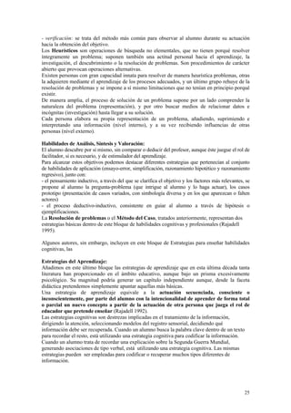 - verificación: se trata del método más común para observar al alumno durante su actuación
hacia la obtención del objetivo.
Los Heurísticos son operaciones de búsqueda no elementales, que no tienen porqué resolver
íntegramente un problema; suponen también una actitud personal hacia el aprendizaje, la
investigación, el descubrimiento o la resolución de problemas. Son procedimientos de carácter
abierto que provocan operaciones alternativas.
Existen personas con gran capacidad innata para resolver de manera heurística problemas, otras
la adquieren mediante el aprendizaje de los procesos adecuados, y un último grupo rehuye de la
resolución de problemas y se impone a sí mismo limitaciones que no tenían en principio porqué
existir.
De manera amplia, el proceso de solución de un problema supone por un lado comprender la
naturaleza del problema (representación), y por otro buscar medios de relacionar datos e
incógnitas (investigación) hasta llegar a su solución.
Cada persona elabora su propia representación de un problema, añadiendo, suprimiendo e
interpretando una información (nivel interno), y a su vez recibiendo influencias de otras
personas (nivel externo).

Habilidades de Análisis, Síntesis y Valoración:
El alumno descubre por si mismo, sin comparar o deducir del profesor, aunque éste juegue el rol de
facilitador, si es necesario, y de estimulador del aprendizaje.
Para alcanzar estos objetivos podemos destacar diferentes estrategias que pertenecían al conjunto
de habilidades de aplicación (ensayo-error, simplificación, razonamiento hipotético y razonamiento
regresivo), junto con:
- el pensamiento inductivo, a través del que se clarifica el objetivo y los factores más relevantes, se
propone al alumno la pregunta-problema (que intrigue al alumno y lo haga actuar), los casos
prototipo (presentación de casos variados, con simbología diversa y en los que aparezcan o falten
actores)
- el proceso deductivo-inductivo, consistente en guiar al alumno a través de hipótesis o
ejemplificaciones.
La Resolución de problemas o el Método del Caso, tratados anteriormente, representan dos
estrategias básicas dentro de este bloque de habilidades cognitivas y profesionales (Rajadell
1995).

Algunos autores, sin embargo, incluyen en este bloque de Estrategias para enseñar habilidades
cognitivas, las

Estrategias del Aprendizaje:
Añadimos en este último bloque las estrategias de aprendizaje que en esta última década tanta
literatura han proporcionado en el ámbito educativo, aunque bajo un prisma excesivamente
psicológico. Su magnitud podría generar un capítulo independiente aunque, desde la faceta
didáctica pretendemos simplemente apuntar aquellas más básicas.
Una estrategia de aprendizaje equivale a la actuación secuenciada, consciente o
inconscientemente, por parte del alumno con la intencionalidad de aprender de forma total
o parcial un nuevo concepto a partir de la actuación de otra persona que juega el rol de
educador que pretende enseñar (Rajadell 1992).
Las estrategias cognitivas son destrezas implicadas en el tratamiento de la información,
dirigiendo la atención, seleccionando modelos del registro sensorial, decidiendo qué
información debe ser recuperada. Cuando un alumno busca la palabra clave dentro de un texto
para recordar el resto, está utilizando una estrategia cognitiva para codificar la información.
Cuando un alumno trata de recordar una explicación sobre la Segunda Guerra Mundial,
generando asociaciones de tipo verbal, está utilizando una estrategia cognitiva. Las mismas
estrategias pueden ser empleadas para codificar o recuperar muchos tipos diferentes de
información.




                                                                                                    25
 